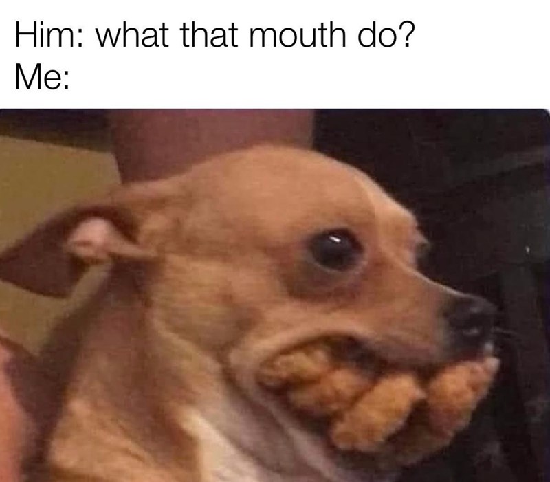 Him: what that mouth do? Me:
