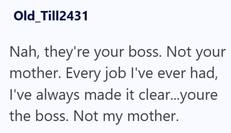 Old Till2431 Nah, they're your boss. Not your mother. Every job I've ever had, I've always made it clear...youre the boss. Not my mother.