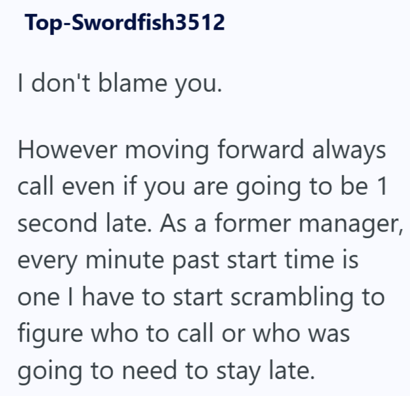 Top-Swordfish3512 I don't blame you. However moving forward always call even if you are going to be 1 second late. As a former manager, every minute past start time is one I have to start scrambling to figure who to call or who was going to need to stay late.