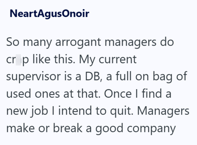 NeartAgusOnoir So many arrogant managers do crop like this. My current supervisor is a DB, a full on bag of used ones at that. Once I find a new job I intend to quit. Managers make or break a good company