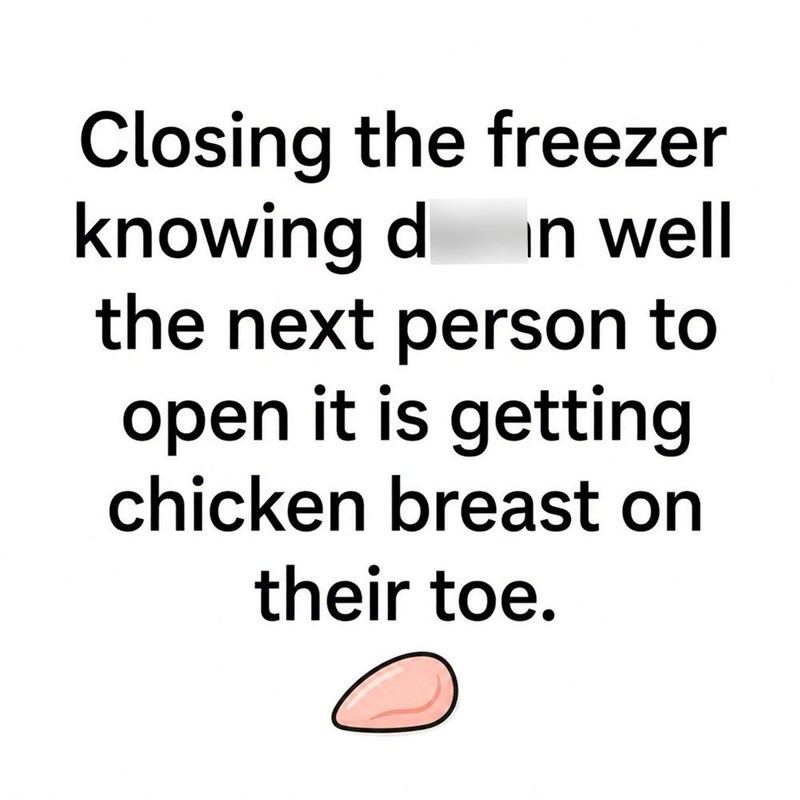 Closing the freezer knowing d in well the next person to open it is getting chicken breast on their toe.