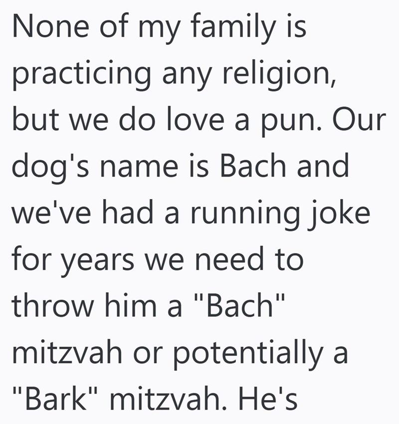 None of my family is practicing any religion, but we do love a pun. Our dog's name is Bach and we've had a running joke for years we need to throw him a "Bach" mitzvah or potentially a "Bark" mitzvah. He's