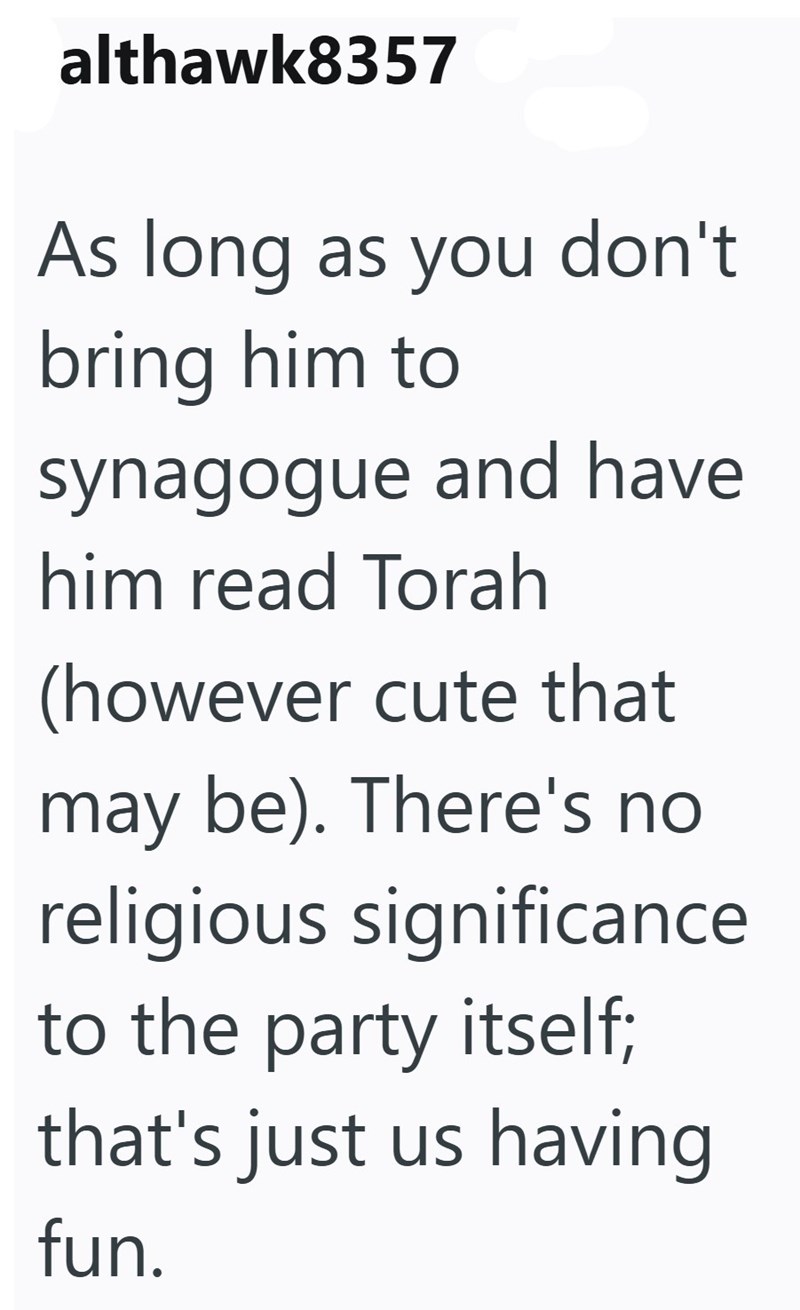 althawk8357 As long as you don't bring him to synagogue and have him read Torah (however cute that may be). There's no religious significance to the party itself; that's just us having fun.