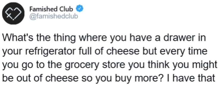 Famished Club @famishedclub What's the thing where you have a drawer in your refrigerator full of cheese but every time you go to the grocery store you think you might be out of cheese so you buy more? I have that
