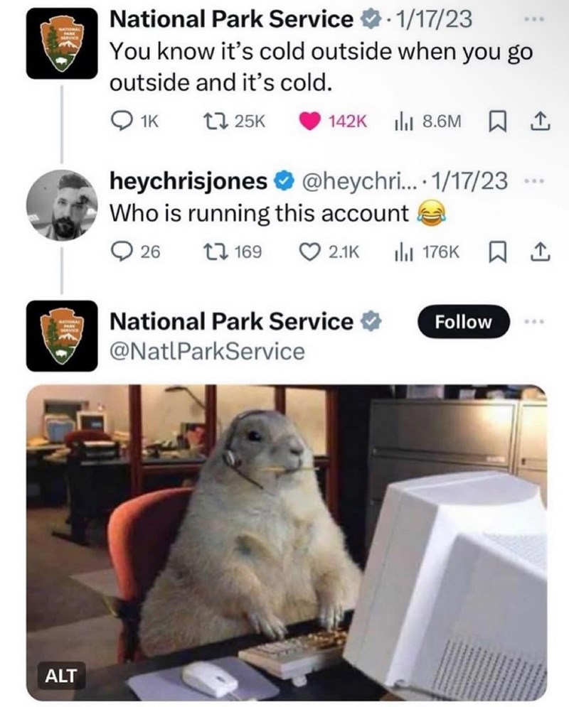 ALT National Park Service 1/17/23 You know it's cold outside when you go outside and it's cold. 1K 17 25K 142K 8.6M ↑ heychrisjones@heychri.... 1/17/23 Who is running this account 26 17169 *** 2.1K ❘ 176K ☐ 1 National Park Service ⭑ Follow @NatlParkService