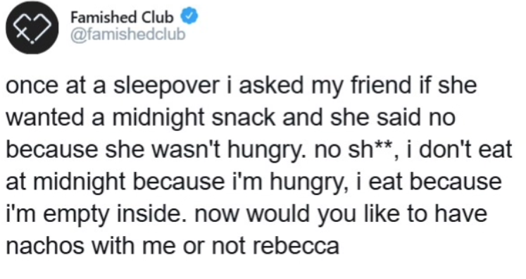 Famished Club @famishedclub once at a sleepover i asked my friend if she wanted a midnight snack and she said no because she wasn't hungry. no sh**, i don't eat at midnight because i'm hungry, i eat because i'm empty inside. now would you like to have nachos with me or not rebecca