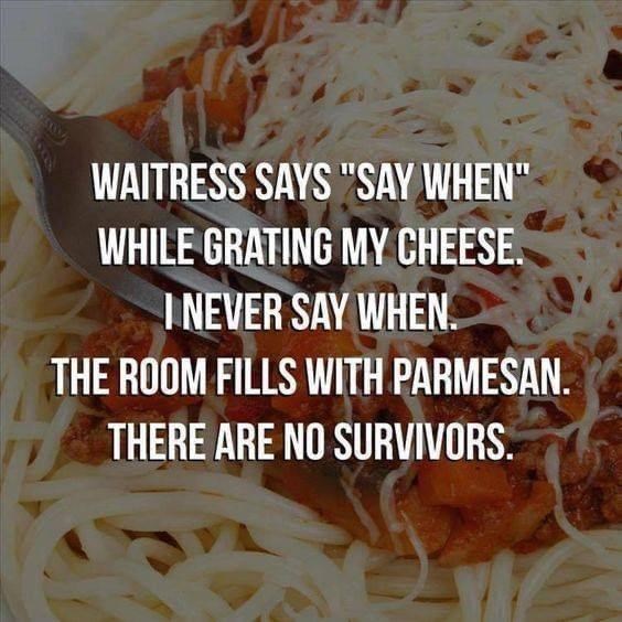 WAITRESS SAYS "SAY WHEN" WHILE GRATING MY CHEESE. I NEVER SAY WHEN. THE ROOM FILLS WITH PARMESAN. THERE ARE NO SURVIVORS.