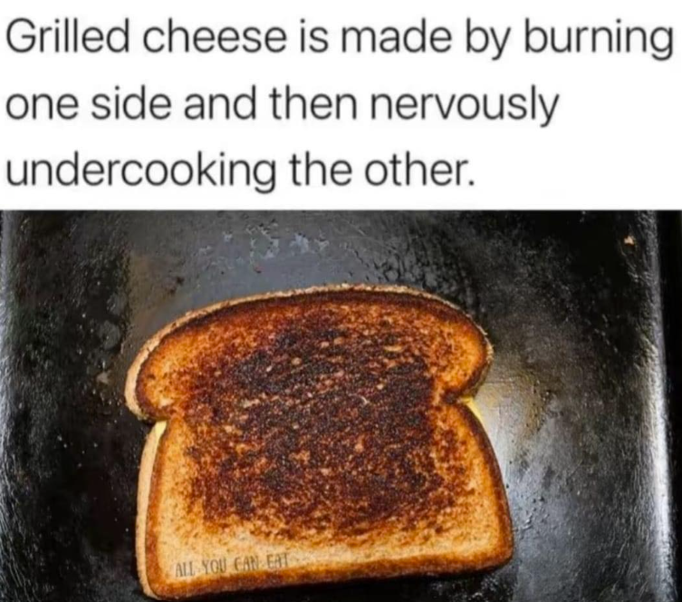 Grilled cheese is made by burning one side and then nervously. undercooking the other. ALL YOU CAN EAT