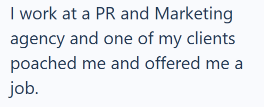 I work at a PR and Marketing agency and one of my clients poached me and offered me a job.