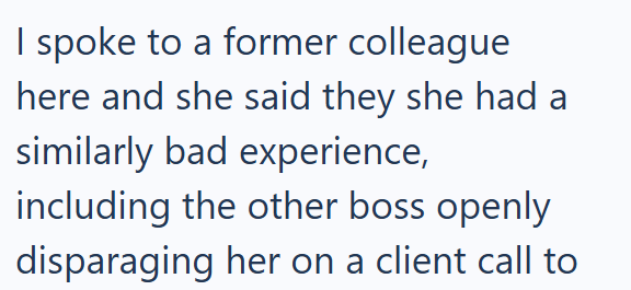 I spoke to a former colleague here and she said they she had a similarly bad experience, including the other boss openly disparaging her on a client call to