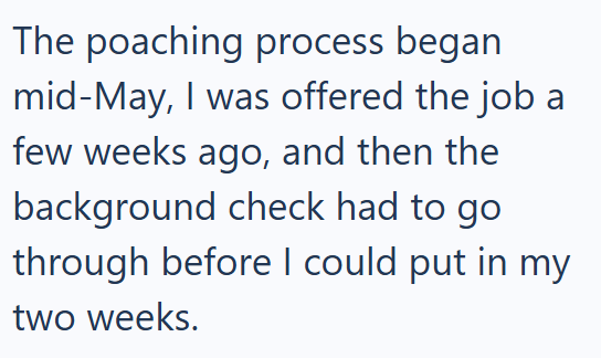 The poaching process began mid-May, I was offered the job a few weeks ago, and then the background check had to go through before I could put in my two weeks.
