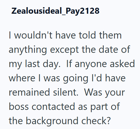 Zealousideal_Pay2128 I wouldn't have told them anything except the date of my last day. If anyone asked where I was going I'd have remained silent. Was your boss contacted as part of the background check?