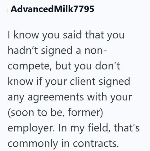 Advanced Milk7795 I know you said that you hadn't signed a non- compete, but you don't know if your client signed any agreements with your (soon to be, former) employer. In my field, that's commonly in contracts.
