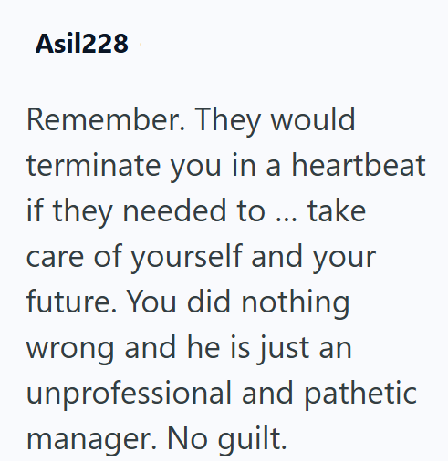 Asil228 Remember. They would terminate you in a heartbeat if they needed to ... take care of yourself and your future. You did nothing wrong and he is just an unprofessional and pathetic manager. No guilt.