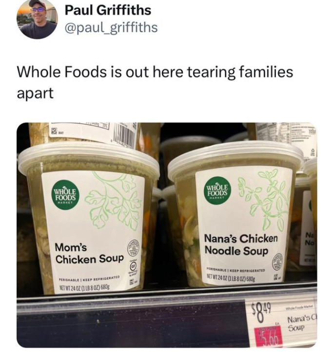 Paul Griffiths @paul_griffiths Whole Foods is out here tearing families apart WHOLE FOODS WHOLE FOODS MARKET Mom's Chicken Soup PERISHABLE KEEP REFRIGERATED NET WT 240Z (1 LB 802) 680g Nana's Chicken Noodle Soup 2218 Na No PERISHABLE KEEP REFRIGERATED NET WT 24 02 (1 LB 8 02) 680g $8.49 Whole Foods Market Nana's C Soup 5.66