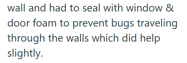 wall and had to seal with window & door foam to prevent bugs traveling through the walls which did help slightly.