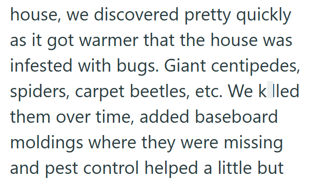 house, we discovered pretty quickly as it got warmer that the house was infested with bugs. Giant centipedes, spiders, carpet beetles, etc. We k lled them over time, added baseboard moldings where they were missing and pest control helped a little but