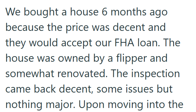 We bought a house 6 months ago because the price was decent and they would accept our FHA loan. The house was owned by a flipper and somewhat renovated. The inspection came back decent, some issues but nothing major. Upon moving into the