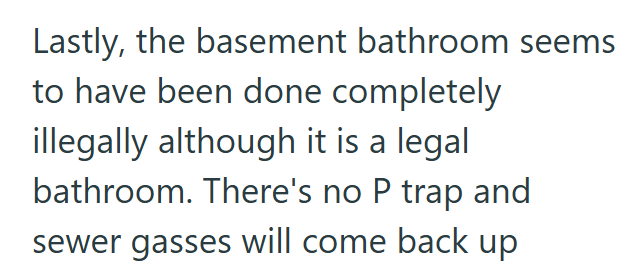 Lastly, the basement bathroom seems to have been done completely illegally although it is a legal bathroom. There's no P trap and sewer gasses will come back up