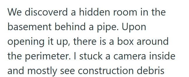 We discoverd a hidden room in the basement behind a pipe. Upon opening it up, there is a box around the perimeter. I stuck a camera inside and mostly see construction debris