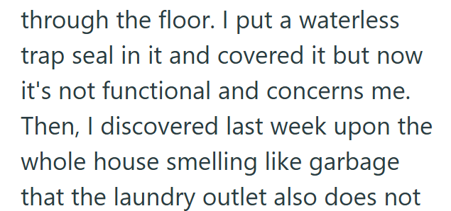 through the floor. I put a waterless trap seal in it and covered it but now it's not functional and concerns me. Then, I discovered last week upon the whole house smelling like garbage that the laundry outlet also does not