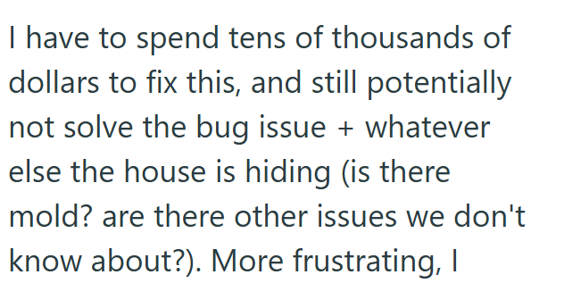I have to spend tens of thousands of dollars to fix this, and still potentially not solve the bug issue + whatever else the house is hiding (is there mold? are there other issues we don't know about?). More frustrating, I