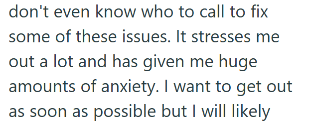 don't even know who to call to fix some of these issues. It stresses me out a lot and has given me huge amounts of anxiety. I want to get out as soon as possible but I will likely