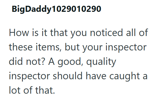 Big Daddy 1029010290 How is it that you noticed all of these items, but your inspector did not? A good, quality inspector should have caught a lot of that.
