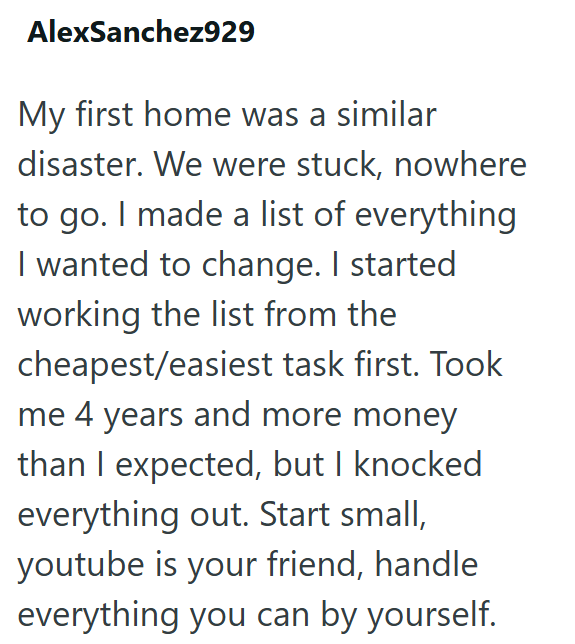AlexSanchez929 My first home was a similar disaster. We were stuck, nowhere to go. I made a list of everything I wanted to change. I started working the list from the cheapest/easiest task first. Took me 4 years and more money than I expected, but I knocked everything out. Start small, youtube is your friend, handle everything you can by yourself.