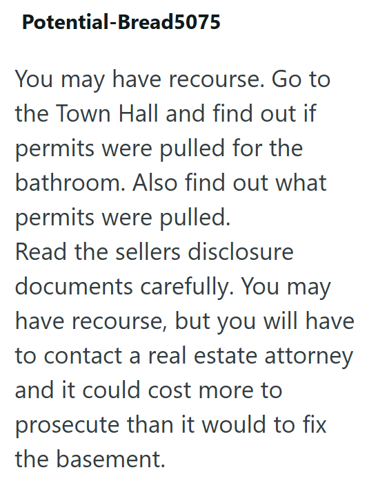 Potential-Bread5075 You may have recourse. Go to the Town Hall and find out if permits were pulled for the bathroom. Also find out what permits were pulled. Read the sellers disclosure documents carefully. You may have recourse, but you will have to contact a real estate attorney and it could cost more to prosecute than it would to fix the basement.