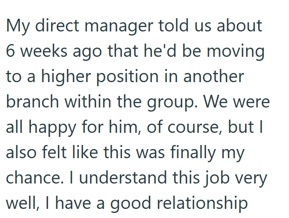 My direct manager told us about 6 weeks ago that he'd be moving to a higher position in another branch within the group. We were all happy for him, of course, but | also felt like this was finally my chance. I understand this job very well, I have a good relationship