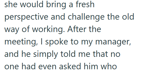 she would bring a fresh perspective and challenge the old way of working. After the meeting, I spoke to my manager, and he simply told me that no one had even asked him who