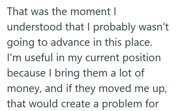 That was the moment I understood that I probably wasn't going to advance in this place. I'm useful in my current position because I bring them a lot of money, and if they moved me up, that would create a problem for