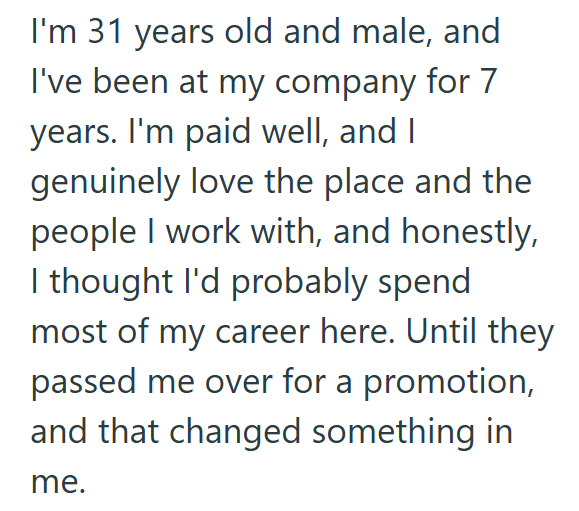 I'm 31 years old and male, and I've been at my company for 7 years. I'm paid well, and I genuinely love the place and the people I work with, and honestly, I thought I'd probably spend most of my career here. Until they passed me over for a promotion, and that changed something in me.