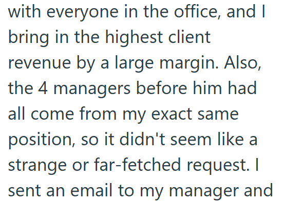with everyone in the office, and I bring in the highest client revenue by a large margin. Also, the 4 managers before him had all come from my exact same position, so it didn't seem like a strange or far-fetched request. I sent an email to my manager and