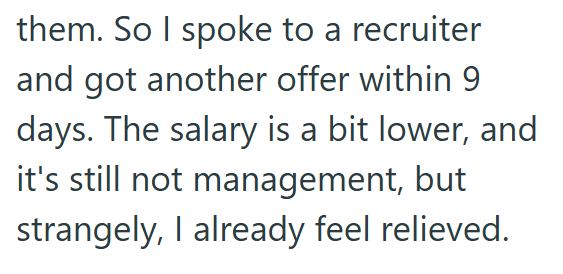 them. So I spoke to a recruiter and got another offer within 9 days. The salary is a bit lower, and it's still not management, but strangely, I already feel relieved.