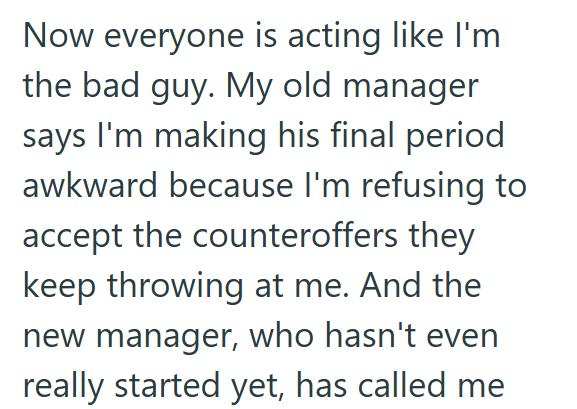 Now everyone is acting like I'm the bad guy. My old manager says I'm making his final period awkward because I'm refusing to accept the counteroffers they keep throwing at me. And the new manager, who hasn't even really started yet, has called me