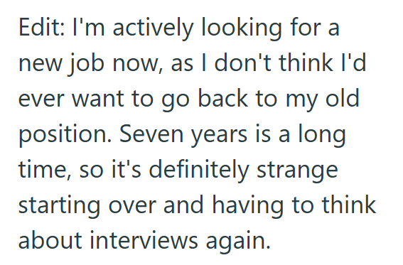 Edit: I'm actively looking for a new job now, as I don't think I'd ever want to go back to my old position. Seven years is a long time, so it's definitely strange starting over and having to think about interviews again.