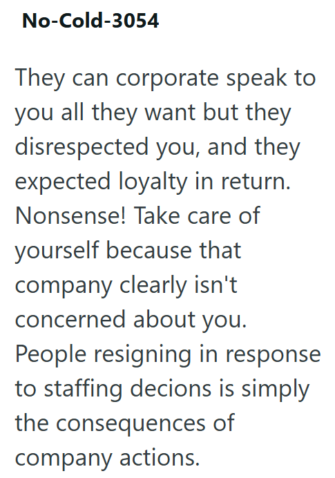 No-Cold-3054 They can corporate speak to you all they want but they disrespected you, and they expected loyalty in return. Nonsense! Take care of yourself because that company clearly isn't concerned about you. People resigning in response to staffing decions is simply the consequences of company actions.