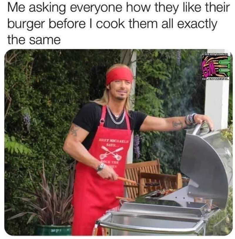 Me asking everyone how they like their burger before I cook them all exactly the same BRET XICHAELS SATS... OCK THE EVERYTHING GLAMMETAL