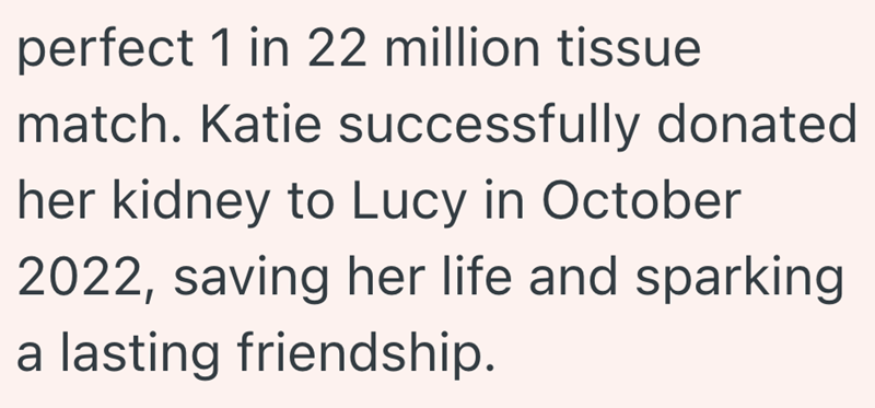 perfect 1 in 22 million tissue match. Katie successfully donated her kidney to Lucy in October 2022, saving her life and sparking a lasting friendship.