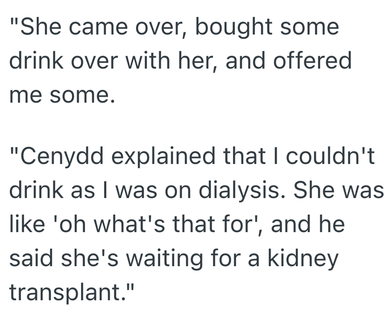 "She came over, bought some drink over with her, and offered me some. "Cenydd explained that I couldn't drink as I was on dialysis. She was like 'oh what's that for', and he said she's waiting for a kidney transplant."