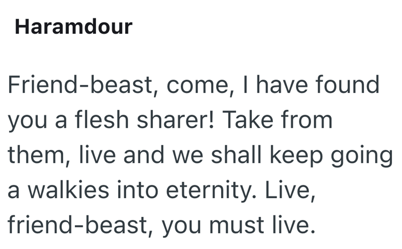 Haramdour Friend-beast, come, I have found you a flesh sharer! Take from them, live and we shall keep going a walkies into eternity. Live, friend-beast, you must live.