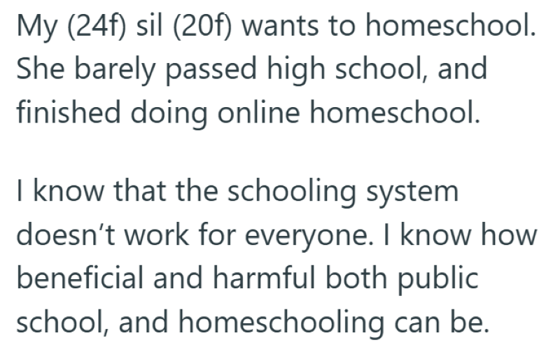 My (24f) sil (20f) wants to homeschool. She barely passed high school, and finished doing online homeschool. I know that the schooling system doesn't work for everyone. I know how beneficial and harmful both public school, and homeschooling can be.