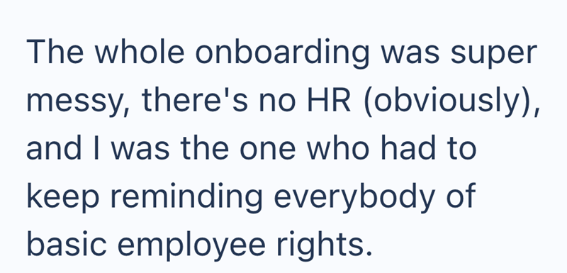The whole onboarding was super messy, there's no HR (obviously), and I was the one who had to keep reminding everybody of basic employee rights.