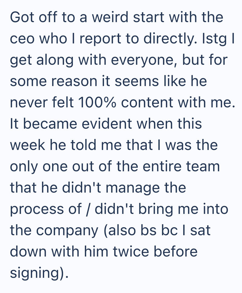 Got off to a weird start with the ceo who I report to directly. Istg I get along with everyone, but for some reason it seems like he never felt 100% content with me. It became evident when this week he told me that I was the only one out of the entire team that he didn't manage the process of didn't bring me into the company (also bs bc I sat down with him twice before signing).