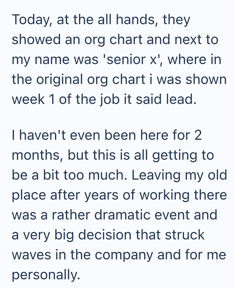 Today, at the all hands, they showed an org chart and next to my name was 'senior x', where in the original org chart i was shown week 1 of the job it said lead. I haven't even been here for 2 months, but this is all getting to be a bit too much. Leaving my old place after years of working there was a rather dramatic event and a very big decision that struck waves in the company and for me personally.
