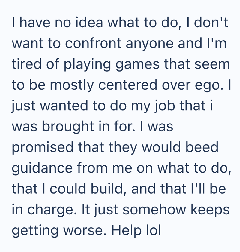 I have no idea what to do, I don't want to confront anyone and I'm tired of playing games that seem to be mostly centered over ego. I just wanted to do my job that i was brought in for. I was promised that they would beed guidance from me on what to do, that I could build, and that I'll be in charge. It just somehow keeps getting worse. Help lol