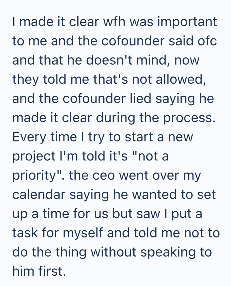 I made it clear wfh was important to me and the cofounder said ofc and that he doesn't mind, now they told me that's not allowed, and the cofounder lied saying he made it clear during the process. Every time I try to start a new project I'm told it's "not a priority". the ceo went over my calendar saying he wanted to set up a time for us but saw I put a task for myself and told me not to do the thing without speaking to him first.