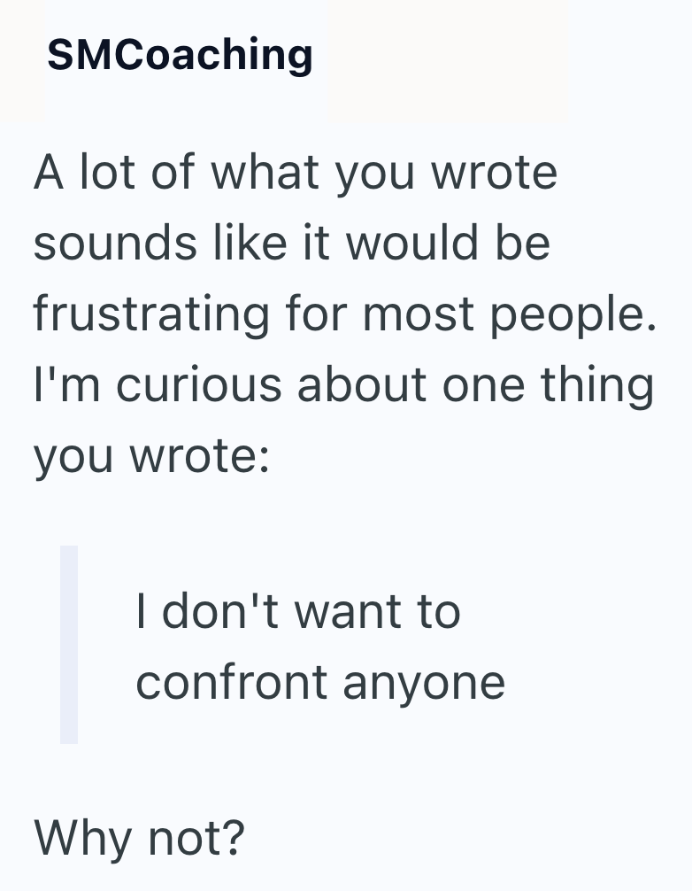 SMCoaching A lot of what you wrote sounds like it would be frustrating for most people. I'm curious about one thing you wrote: I don't want to confront anyone Why not?